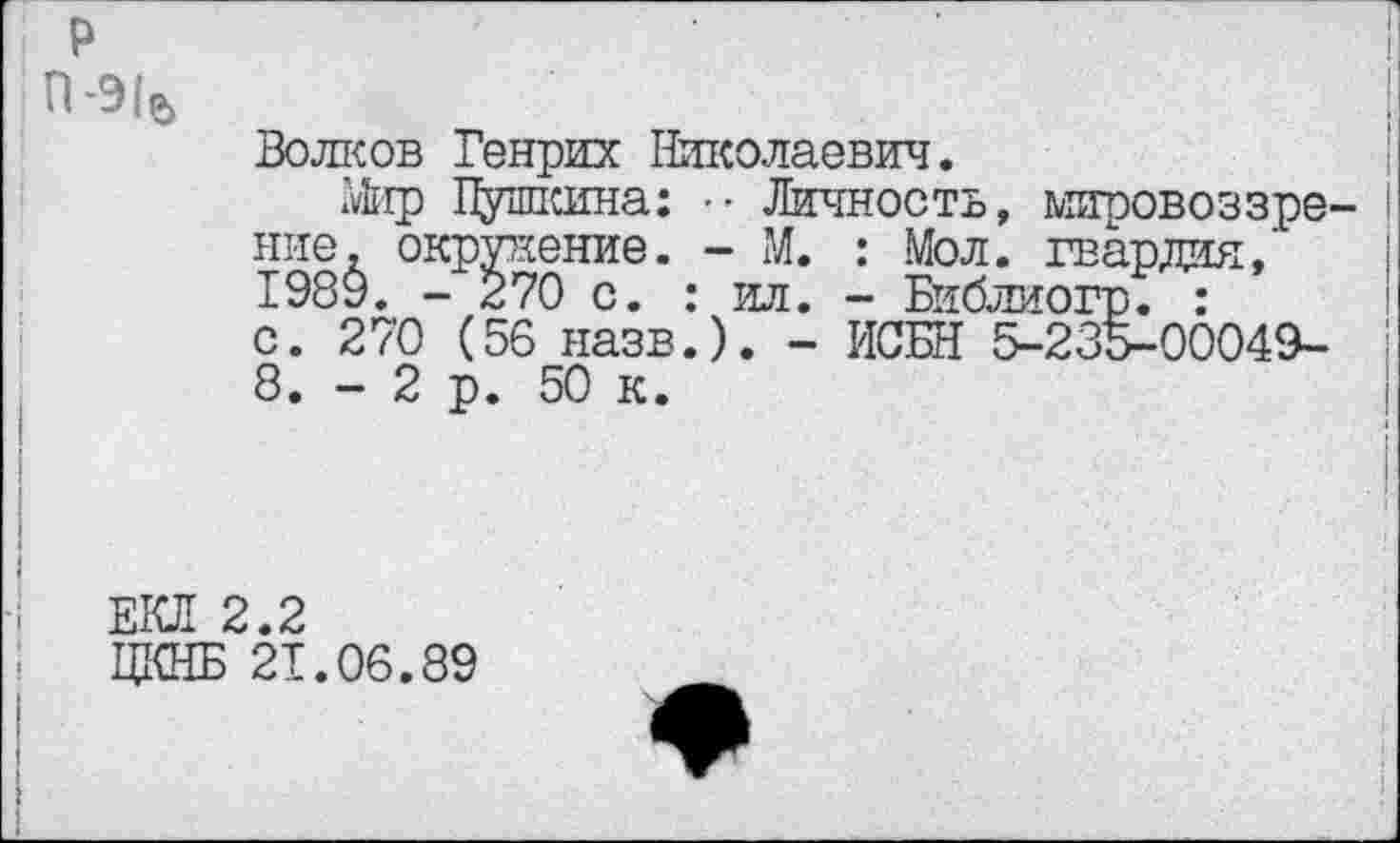 ﻿
Волков Генрих Николаевич.
Мир Пушкина: ■ • Личность, мировоззре ние. окружение. - М. : Мол. гвардия,’ 1989. - 270 с. : ил. - Библиогр. : с. 270 (56 назв.). - ИСБН 5-235-00049-8. - 2 р. 50 к.
ЕКЛ 2.2